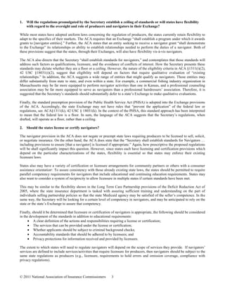 1.   Will the regulations promulgated by the Secretary establish a ceiling of standards or will states have flexibility
     with regard to the oversight and role of producers and navigators in their Exchange?

While most states have adopted uniform laws concerning the regulation of producers, the states currently retain flexibility to
adapt to the specifics of their markets. The ACA requires that an Exchange “shall establish a program under which it awards
grants to [navigator entities].” Further, the ACA states that an entity seeking to receive a navigator grant “shall demonstrate
to the Exchange” its relationships or ability to establish relationships needed to perform the duties of a navigator. Both of
these provisions suggest that the states, through their Exchanges, will also have flexibility vis-à-vis navigators.

The ACA also directs that the Secretary “shall establish standards for navigators,” and contemplates that those standards will
address such factors as qualifications, licensure, and the avoidance of conflicts of interest. How the Secretary presents these
standards may dictate whether they are a floor or a ceiling. However, the nature of the eligibility criteria in ACA §1311(i)(2),
42 USC §18031(i)(2), suggest that eligibility will depend on factors that require qualitative evaluation of “existing
relationships.” In addition, the ACA suggests a wide range of entities that might qualify as navigators. Those entities may
differ substantially from state to state, and even within a state. For example, a commercial fishing industry organization in
Massachusetts may be far more equipped to perform navigator activities than one in Kansas, and a professional counseling
association may be far more equipped to serve as navigators than a professional hairdressers’ association. Therefore, it is
suggested that the Secretary’s standards should substantially defer to a state’s Exchange to make qualitative evaluations.

Finally, the standard preemption provision of the Public Health Service Act (PHSA) is adopted into the Exchange provisions
of the ACA. Accordingly, the state Exchange may not have rules that “prevent the application” of the federal law or
regulations, see ACA§1311(k), 42 USC § 18031(k). In the context of the PHSA, this standard approach has been interpreted
to mean that the federal law is a floor. In sum, the language of the ACA suggests that the Secretary’s regulations, when
drafted, will operate as a floor, rather than a ceiling.

2.   Should the states license or certify navigators?

The navigator provision in the ACA does not negate or preempt state laws requiring producers to be licensed to sell, solicit,
or negotiate insurance. On the other hand, the ACA does state that the “Secretary shall establish standards for Navigators …
including provisions to ensure [that a navigator] is licensed if appropriate.” Again, how prescriptive the proposed regulations
will be shall significantly impact this question. However, since states each have licensing and certification provisions which
depend on the particular characterizations of the states, flexibility is essential so that states may enforce their existing
licensure laws.

States also may have a variety of certification or licensure arrangements for community partners or others with a consumer
assistance orientation . To assure consistency with those already existing state laws, the states should be permitted to require
                      9


parallel competency requirements for navigators that include educational and continuing education requirements. States may
also want to consider a system of reciprocity to allow licensure in multiple states if certain standards have been met.

This may be similar to the flexibility shown in the Long Term Care Partnership provisions of the Deficit Reduction Act of
2005, where the state insurance department is tasked with assuring sufficient training and understanding on the part of
individuals selling partnership policies so that the state Medicaid agency may be satisfied of the seller’s competence. In the
same way, the Secretary will be looking for a certain level of competency in navigators, and may be anticipated to rely on the
state or the state’s Exchange to assure that competency.

Finally, should it be determined that licensure or certification of navigators is appropriate, the following should be considered
in the development of the standards in addition to educational requirements:
          A clear definition of the actions and responsibilities requiring a license or certification;
          The services that can be provided under the license or certification;
          Whether applicants should be subject to criminal background checks;
          Accountability standards that should be adhered to by licensees; and
          Privacy protections for information received and provided by licensees.

The extent to which states will need to regulate navigators will depend on the scope of services they provide. If navigators’
services are defined to include services/activities that require licensure for producers, then navigators should be subject to the
same state regulations as producers (e.g., licensure, requirements to hold errors and omission coverage, compliance with
privacy regulations).



© 2011 National Association of Insurance Commissioners          3
 