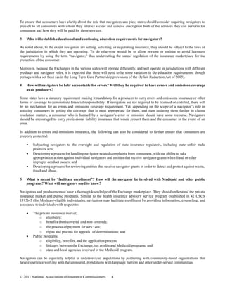 To ensure that consumers have clarity about the role that navigators can play, states should consider requiring navigators to
provide to all consumers with whom they interact a clear and concise description both of the services they can perform for
consumers and how they will be paid for those services.

3.   Who will establish educational and continuing education requirements for navigators?

As noted above, to the extent navigators are selling, soliciting, or negotiating insurance, they should be subject to the laws of
the jurisdiction in which they are operating. To do otherwise would be to allow persons or entities to avoid licensure
requirements by using the term “navigator,” thus undercutting the states’ regulation of the insurance marketplace for the
protection of the consumer.

Moreover, because the Exchanges in the various states will operate differently, and will operate in jurisdictions with different
producer and navigator roles, it is expected that there will need to be some variation in the education requirements, though
perhaps with a set floor (as in the Long Term Care Partnership provisions of the Deficit Reduction Act of 2005).

4.   How will navigators be held accountable for errors? Will they be required to have errors and omissions coverage
     as do producers?

Some states have a statutory requirement making it mandatory for a producer to carry errors and omissions insurance or other
forms of coverage to demonstrate financial responsibility. If navigators are not required to be licensed or certified, there will
be no mechanism for an errors and omissions coverage requirement. Yet, depending on the scope of a navigator’s role in
assisting consumers in getting the coverage that is most appropriate for them, and then assisting them further in claims
resolution matters, a consumer who is harmed by a navigator’s error or omission should have some recourse. Navigators
should be encouraged to carry professional liability insurance that would protect them and the consumer in the event of an
error.

In addition to errors and omissions insurance, the following can also be considered to further ensure that consumers are
properly protected:

         Subjecting navigators to the oversight and regulation of state insurance regulators, including state unfair trade
         practices acts;
         Developing a process for handling navigator-related complaints from consumers, with the ability to take
         appropriation action against individual navigators and entities that receive navigator grants when fraud or other
         improper conduct occurs; and
         Developing a process for reviewing entities that receive navigator grants in order to detect and protect against waste,
         fraud and abuse.

5.   What is meant by “facilitate enrollment”? How will the navigator be involved with Medicaid and other public
     programs? What will navigators need to know?

Navigators and producers must have a thorough knowledge of the Exchange marketplace. They should understand the private
insurance market and public programs. Similar to the health insurance advisory service program established in 42 USCS
1395b-3 (for Medicare-eligible individuals), navigators may facilitate enrollment by providing information, counseling, and
assistance to individuals with respect to:

         The private insurance market;
             o eligibility;
             o benefits (both covered and non covered);
             o the process of payment for services;
             o rights and process for appeals of determinations; and
         Public programs:
             o eligibility, bene fits, and the application process;
             o linkages between the Exchange, tax credits and Medicaid programs; and
             o state and local agencies involved in the Medicaid program.

Navigators can be especially helpful in underserviced populations by partnering with community-based organizations that
have experience working with the uninsured, populations with language barriers and other under-served communities.


© 2011 National Association of Insurance Commissioners         4
 