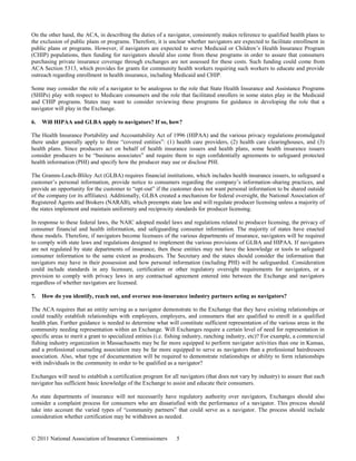 On the other hand, the ACA, in describing the duties of a navigator, consistently makes reference to qualified health plans to
the exclusion of public plans or programs. Therefore, it is unclear whether navigators are expected to facilitate enrollment in
public plans or programs. However, if navigators are expected to serve Medicaid or Children’s Health Insurance Program
(CHIP) populations, then funding for navigators should also come from these programs in order to assure that consumers
purchasing private insurance coverage through exchanges are not assessed for these costs. Such funding could come from
ACA Section 5313, which provides for grants for community health workers requiring such workers to educate and provide
outreach regarding enrollment in health insurance, including Medicaid and CHIP.

Some may consider the role of a navigator to be analogous to the role that State Health Insurance and Assistance Programs
(SHIPs) play with respect to Medicare consumers and the role that facilitated enrollers in some states play in the Medicaid
and CHIP programs. States may want to consider reviewing these programs for guidance in developing the role that a
navigator will play in the Exchange.

6.   Will HIPAA and GLBA apply to navigators? If so, how?

The Health Insurance Portability and Accountability Act of 1996 (HIPAA) and the various privacy regulations promulgated
there under generally apply to three “covered entities”: (1) health care providers, (2) health care clearinghouses, and (3)
health plans. Since producers act on behalf of health insurance issuers and health plans, some health insurance issuers
consider producers to be “business associates” and require them to sign confidentially agreements to safeguard protected
health information (PHI) and specify how the producer may use or disclose PHI.

The Gramm-Leach-Bliley Act (GLBA) requires financial institutions, which includes health insurance issuers, to safeguard a
customer’s personal information, provide notice to consumers regarding the company’s information-sharing practices, and
provide an opportunity for the customer to “opt-out” if the customer does not want personal information to be shared outside
of the company (or its affiliates). Additionally, GLBA created a mechanism for federal oversight, the National Association of
Registered Agents and Brokers (NARAB), which preempts state law and will regulate producer licensing unless a majority of
the states implement and maintain uniformity and reciprocity standards for producer licensing.

In response to these federal laws, the NAIC adopted model laws and regulations related to producer licensing, the privacy of
consumer financial and health information, and safeguarding consumer information. The majority of states have enacted
these models. Therefore, if navigators become licensees of the various departments of insurance, navigators will be required
to comply with state laws and regulations designed to implement the various provisions of GLBA and HIPAA. If navigators
are not regulated by state departments of insurance, then these entities may not have the knowledge or tools to safeguard
consumer information to the same extent as producers. The Secretary and the states should consider the information that
navigators may have in their possession and how personal information (including PHI) will be safeguarded. Consideration
could include standards in any licensure, certification or other regulatory oversight requirements for navigators, or a
provision to comply with privacy laws in any contractual agreement entered into between the Exchange and navigators
regardless of whether navigators are licensed.

7.   How do you identify, reach out, and oversee non-insurance industry partners acting as navigators?

The ACA requires that an entity serving as a navigator demonstrate to the Exchange that they have existing relationships or
could readily establish relationships with employees, employers, and consumers that are qualified to enroll in a qualified
health plan. Further guidance is needed to determine what will constitute sufficient representation of the various areas in the
community needing representation within an Exchange. Will Exchanges require a certain level of need for representation in
specific areas to merit a grant to specialized entities (i.e. fishing industry, ranching industry, etc)? For example, a commercial
fishing industry organization in Massachusetts may be far more equipped to perform navigator activities than one in Kansas,
and a professional counseling association may be far more equipped to serve as navigators than a professional hairdressers
association. Also, what type of documentation will be required to demonstrate relationships or ability to form relationships
with individuals in the community in order to be qualified as a navigator?

Exchanges will need to establish a certification program for all navigators (that does not vary by industry) to assure that each
navigator has sufficient basic knowledge of the Exchange to assist and educate their consumers.

As state departments of insurance will not necessarily have regulatory authority over navigators, Exchanges should also
consider a complaint process for consumers who are dissatisfied with the performance of a navigator. This process should
take into account the varied types of “community partners” that could serve as a navigator. The process should include
consideration whether certification may be withdrawn as needed.


© 2011 National Association of Insurance Commissioners          5
 