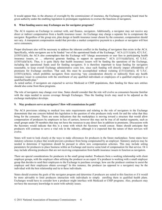 It would appear that, in the absence of oversight by the commissioner of insurance, the Exchange governing board must be
given authority under the enabling legislation to promulgate regulations to oversee the functions of navigators.

8.   What funding source may Exchanges use for navigator programs?

The ACA requires an Exchange to contract with, and finance, navigators. Additionally, a navigator may not receive any
direct or indirect compensation from a health insurance issuer. An Exchange may charge a separate fee to compensate the
navigator. Regardless of the group size, plan design or health insurance issuer chosen by the consumer, compensation should
not vary. A transparent compensation model that provides a market competitive payment to a producer or navigator will best
serve consumers.

Proper disclosure also will be necessary to address the inherent conflict in the funding of navigators that exists in the ACA.
Specifically, while navigators are to be funded “out of the operational funds of the Exchange,” ACA §1311(i)(6), 42 U.S.C.
§13031(i)(6), the ACA also contemplates that the Exchange will “charge assessments or user fees to participating health
insurance issuers, or … otherwise generate funding, to support its operations.” ACA §1311((d)(5)(A), 42 U.S.C.
§13031(d)(5)(A). Thus, it is quite likely that health insurance issuers will be funding the operations of the Exchange,
including the operational funds used for funding navigators. It is therefore important to keep funding for navigators
reasonable, to keep overall Exchange administrative costs low, since such funding will directly impact affordability of
premiums for Exchange enrollees. That said, this must be accomplished without violating §1311(i)(4)(ii), 42 U.S.C.
§13031(i)(4)(ii), which prohibits navigators from receiving “any consideration directly or indirectly from any health
insurance issuer in connection with the enrollment of any qualified individuals or employees of a qualified employer in a
qualified health plan.”
As noted earlier, if navigators are expected to service Medicaid or CHIP populations, then funding for these new entities
should also come from these programs.

The role of navigators may change over time. States should consider that the role will evolve as consumers become familiar
with the steps needed to access coverage through Exchanges. Thus the funding levels may need to be adjusted as the
exchange marketplace develops.

9.   May producers serve as navigators? How will commissions be paid?

The ACA provisions relating to medical loss ratio requirements and relating to the role of navigators in the Exchange
demonstrate that one concern behind this legislation is the question of who producers truly work for and the value that they
bring for the consumer. There are some indications that the marketplace is moving toward a structure that would allow
compensation of producers by employers in lieu of carriers, however this may not be true of all market segments, such as
small groups under 50 members that may not have the resources to pay direct fees in addition to premiums. Discussions with
the Secretary would indicate that this is a route with which the Secretary would concur. States should anticipate that
producers will continue to serve a vital role in the industry, although it is expected that the nature of their services will
evolve.

States will want to look closely at the ways to make allowances for producers in the future marketplace. Some states have
statutory schemes in place that would prevent a producer from being compensated by an employer. Statutory analysis may be
needed to determine if legislation should be pursued to allow new compensation schemes. This may include setting
parameters for producers to place business within an Exchange and receive some kind of compensation for that service. Or it
may include allowing producers that are not receiving compensation from health insurance issuers to function as navigators.

There are special considerations for producers in the small group market. Producers form a working relationship with client
employer groups, with the employer often utilizing the producer as an expert. If a producer is working with a small employer
group that decides to send their employees to the Exchange to purchase coverage, how can the producer continue to assist the
employer and their employees obtain coverage? In this instance, the producer (as opposed to a navigator) may be the
individual with the best relationship and tie to these individuals.

States should examine the goals of the navigator program and determine if producers are suited to this function or if it would
be more advisable to limit producers interaction with individuals to simply enrolling them in qualified health plans.
Exchanges would have to consider how a producer might interface with Medicaid or CHIP programs. Also, producers may
not have the necessary knowledge to assist with subsidy issues.




© 2011 National Association of Insurance Commissioners        6
 