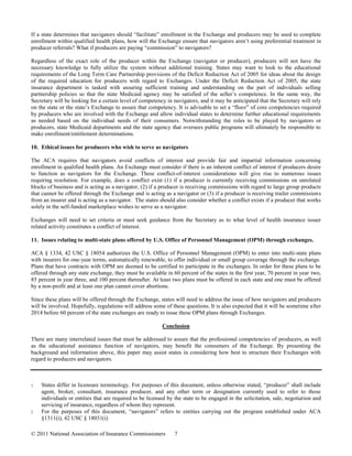If a state determines that navigators should “facilitate” enrollment in the Exchange and producers may be used to complete
enrollment within qualified health plans, how will the Exchange ensure that navigators aren’t using preferential treatment in
producer referrals? What if producers are paying “commission” to navigators?

Regardless of the exact role of the producer within the Exchange (navigator or producer), producers will not have the
necessary knowledge to fully utilize the system without additional training. States may want to look to the educational
requirements of the Long Term Care Partnership provisions of the Deficit Reduction Act of 2005 for ideas about the design
of the required education for producers with regard to Exchanges. Under the Deficit Reduction Act of 2005, the state
insurance department is tasked with assuring sufficient training and understanding on the part of individuals selling
partnership policies so that the state Medicaid agency may be satisfied of the seller’s competence. In the same way, the
Secretary will be looking for a certain level of competency in navigators, and it may be anticipated that the Secretary will rely
on the state or the state’s Exchange to assure that competency. It is advisable to set a “floor” of core competencies required
by producers who are involved with the Exchange and allow individual states to determine further educational requirements
as needed based on the individual needs of their consumers. Notwithstanding the roles to be played by navigators or
producers, state Medicaid departments and the state agency that oversees public programs will ultimately be responsible to
make enrollment/entitlement determinations.

10. Ethical issues for producers who wish to serve as navigators

The ACA requires that navigators avoid conflicts of interest and provide fair and impartial information concerning
enrollment in qualified health plans. An Exchange must consider if there is an inherent conflict of interest if producers desire
to function as navigators for the Exchange. These conflict-of-interest considerations will give rise to numerous issues
requiring resolution. For example, does a conflict exist (1) if a producer is currently receiving commissions on unrelated
blocks of business and is acting as a navigator, (2) if a producer is receiving commissions with regard to large group products
that cannot be offered through the Exchange and is acting as a navigator or (3) if a producer is receiving trailer commissions
from an insurer and is acting as a navigator. The states should also consider whether a conflict exists if a producer that works
solely in the self-funded marketplace wishes to serve as a navigator.

Exchanges will need to set criteria or must seek guidance from the Secretary as to what level of health insurance issuer
related activity constitutes a conflict of interest.

11. Issues relating to multi-state plans offered by U.S. Office of Personnel Management (OPM) through exchanges.

ACA § 1334, 42 USC § 18054 authorizes the U.S. Office of Personnel Management (OPM) to enter into multi-state plans
with insurers for one-year terms, automatically renewable, to offer individual or small group coverage through the exchange.
Plans that have contracts with OPM are deemed to be certified to participate in the exchanges. In order for these plans to be
offered through any state exchange, they must be available in 60 percent of the states in the first year, 70 percent in year two,
85 percent in year three, and 100 percent thereafter. At least two plans must be offered in each state and one must be offered
by a non-profit and at least one plan cannot cover abortions.

Since these plans will be offered through the Exchange, states will need to address the issue of how navigators and producers
will be involved. Hopefully, regulations will address some of these questions. It is also expected that it will be sometime after
2014 before 60 percent of the state exchanges are ready to issue these OPM plans through Exchanges.

                                                          Conclusion

There are many interrelated issues that must be addressed to assure that the professional competencies of producers, as well
as the educational assistance function of navigators, may benefit the consumers of the Exchange. By presenting the
background and information above, this paper may assist states in considering how best to structure their Exchanges with
regard to producers and navigators.



1   States differ in licensure terminology. For purposes of this document, unless otherwise stated, “producer” shall include
    agent, broker, consultant, insurance producer, and any other term or designation currently used to refer to those
    individuals or entities that are required to be licensed by the state to be engaged in the solicitation, sale, negotiation and
    servicing of insurance, regardless of whom they represent.
2   For the purposes of this document, “navigators” refers to entities carrying out the program established under ACA
    §1311(i), 42 USC § 18031(i)

© 2011 National Association of Insurance Commissioners          7
 