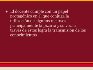 ● El docente cumple con un papel
protagónico en el que conjuga la
utilización de algunos recursos
principalmente la pizarra y su voz, a
través de estos logra la transmisión de los
conocimientos
 