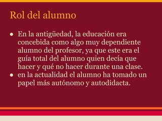 Rol del alumno
● En la antigüedad, la educación era
concebida como algo muy dependiente
alumno del profesor, ya que este era el
guía total del alumno quien decía que
hacer y qué no hacer durante una clase.
● en la actualidad el alumno ha tomado un
papel más autónomo y autodidacta.
 