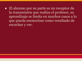 ● El alumno por su parte es un receptor de
la transmisión que realiza el profesor, su
aprendizaje se limita en muchos casos a lo
que pueda memorizar como resultado de
escuchar y ver.
 