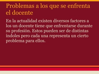 Problemas a los que se enfrenta
el docente
En la actualidad existen diversos factores a
los un docente tiene que enfrentarse durante
su profesión. Estos pueden ser de distintas
índoles pero cada una representa un cierto
problema para ellos.
 