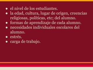 ● el nivel de los estudiantes.
● la edad, cultura, lugar de origen, creencias
religiosas, políticas, etc; del alumno.
● formas de aprendizaje de cada alumno.
● necesidades individuales escolares del
alumno.
● estrés.
● carga de trabajo.
 
