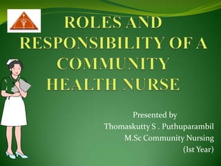 ROLES AND RESPONSIBILITY OF A COMMUNITY HEALTH NURSE Presented by       Thomaskutty S . Puthuparambil M.Sc Community Nursing (Ist Year) 