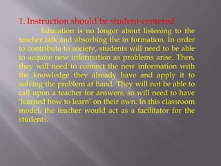 1. Instruction should be student-centered
Education is no longer about listening to the
teacher talk and absorbing the in formation. In order
to contribute to society, students will need to be able
to acquire new information as problems arise. Then,
they will need to connect the new information with
the knowledge they already have and apply it to
solving the problem at hand. They will not be able to
call upon a teacher for answers, so will need to have
‘learned how to learn’ on their own. In this classroom
model, the teacher would act as a facilitator for the
students.
 
