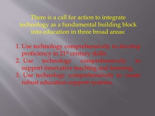 There is a call for action to integrate
technology as a fundamental building block
into education in three broad areas:
1. Use technology comprehensively to develop
proficiency in 21st century skills.
2. Use technology comprehensively to
support innovative teaching and learning.
3. Use technology comprehensively to create
robust education support systems.
 