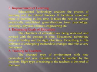 3. Improvement of Learning
Educational Technology analyses the process of
learning and the related theories. It facilitates more and
more of learning in less time. It takes the help of various
empirically established generalizations from psychology,
sociology, physical sciences, engineering etc.
4. Enhancing Goals of Education
The objectives of education are being reviewed and
revised with the passage of time. Educational technology
helps in finding out the right objectives. Everything in this
universe is undergoing tremendous changes and with a very
fast speed.
5. Training to Teachers
The changed type of environment with new
curriculum and new materials is to be handled by the
teachers. Right type of training to the teachers is the need of
the hour.
 