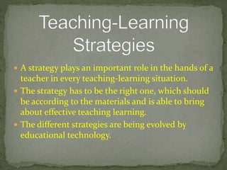  A strategy plays an important role in the hands of a
teacher in every teaching-learning situation.
 The strategy has to be the right one, which should
be according to the materials and is able to bring
about effective teaching learning.
 The different strategies are being evolved by
educational technology.
 