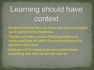  Student-centered does not mean that the teacher gives
up all control of the classroom.
 Teacher can make a point of helping students to
understand how the skills they are building can be
applied in their lives.
 Students will be match more motivated to learn
something that they can see the value in.
 