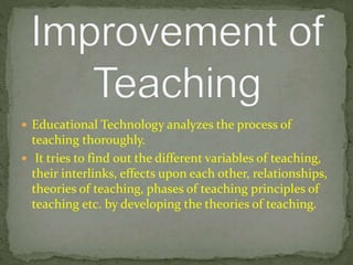  Educational Technology analyzes the process of
teaching thoroughly.
 It tries to find out the different variables of teaching,
their interlinks, effects upon each other, relationships,
theories of teaching, phases of teaching principles of
teaching etc. by developing the theories of teaching.
 