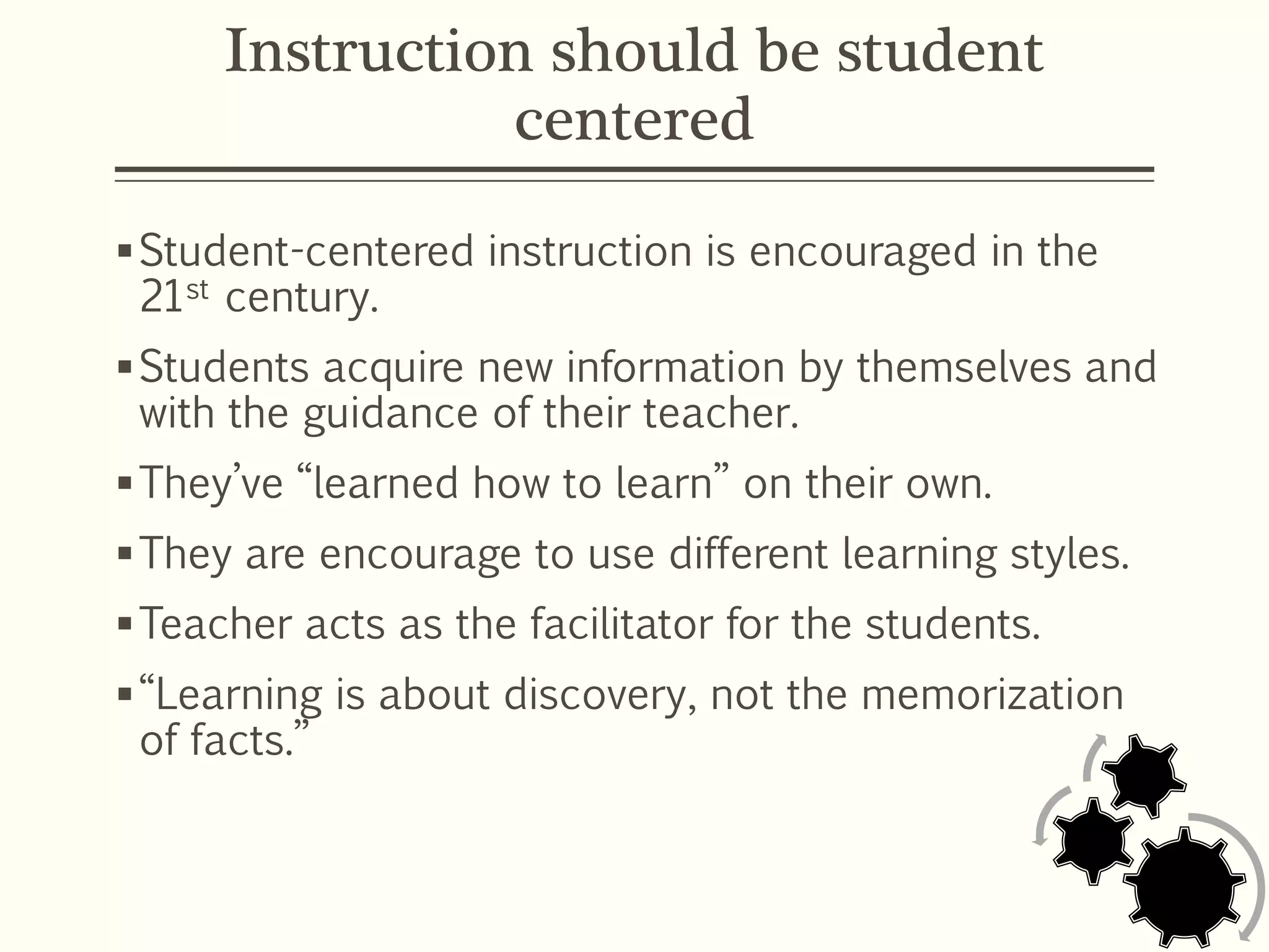 Instruction should be student
centered
Student-centered instruction is encouraged in the
21st century.
Students acquire new information by themselves and
with the guidance of their teacher.
They’ve “learned how to learn” on their own.
They are encourage to use different learning styles.
Teacher acts as the facilitator for the students.
“Learning is about discovery, not the memorization
of facts.”
 