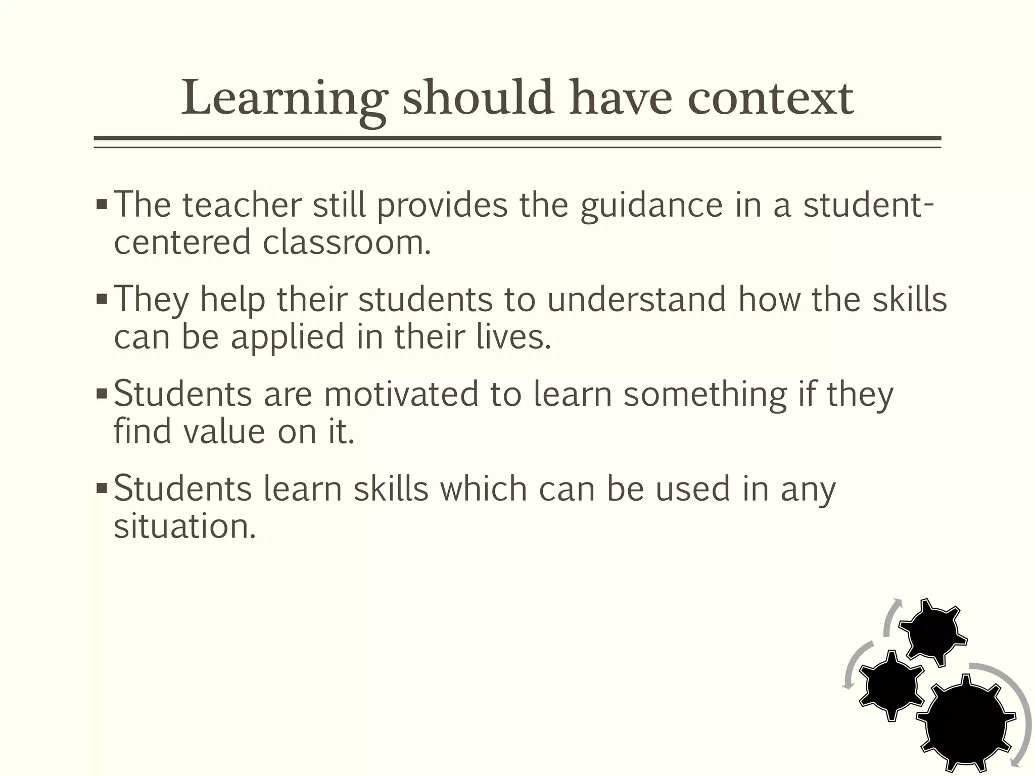 Learning should have context
The teacher still provides the guidance in a student-
centered classroom.
They help their students to understand how the skills
can be applied in their lives.
Students are motivated to learn something if they
find value on it.
Students learn skills which can be used in any
situation.
 