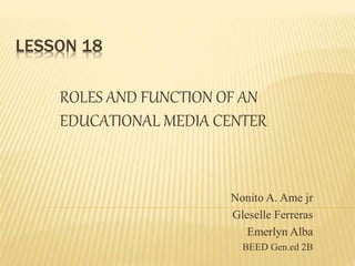 LESSON 18
ROLES AND FUNCTION OF AN
EDUCATIONAL MEDIA CENTER
Nonito A. Ame jr
Gleselle Ferreras
Emerlyn Alba
BEED Gen.ed 2B
 