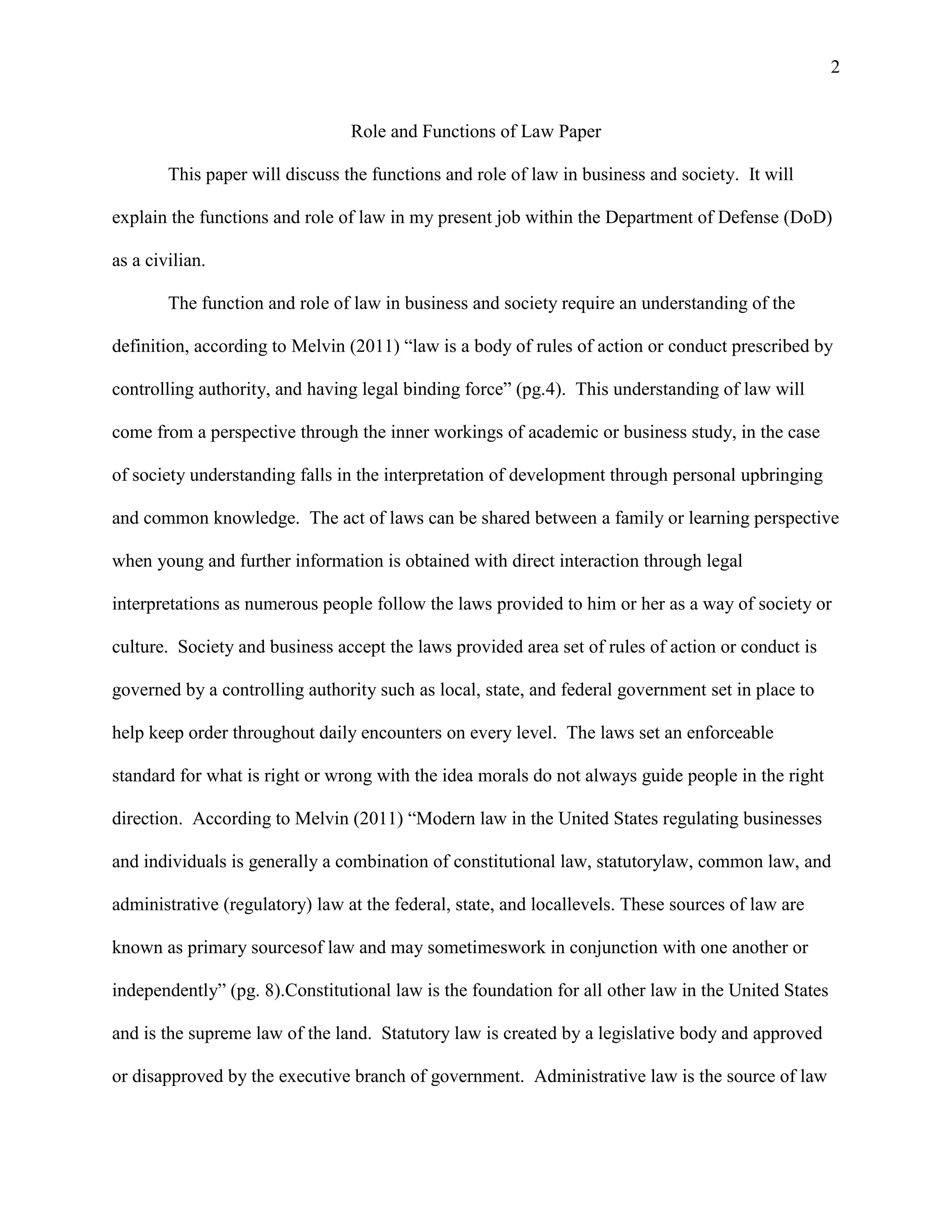 2

Role and Functions of Law Paper
This paper will discuss the functions and role of law in business and society. It will
explain the functions and role of law in my present job within the Department of Defense (DoD)
as a civilian.
The function and role of law in business and society require an understanding of the
definition, according to Melvin (2011) “law is a body of rules of action or conduct prescribed by
controlling authority, and having legal binding force” (pg.4). This understanding of law will
come from a perspective through the inner workings of academic or business study, in the case
of society understanding falls in the interpretation of development through personal upbringing
and common knowledge. The act of laws can be shared between a family or learning perspective
when young and further information is obtained with direct interaction through legal
interpretations as numerous people follow the laws provided to him or her as a way of society or
culture. Society and business accept the laws provided area set of rules of action or conduct is
governed by a controlling authority such as local, state, and federal government set in place to
help keep order throughout daily encounters on every level. The laws set an enforceable
standard for what is right or wrong with the idea morals do not always guide people in the right
direction. According to Melvin (2011) “Modern law in the United States regulating businesses
and individuals is generally a combination of constitutional law, statutorylaw, common law, and
administrative (regulatory) law at the federal, state, and locallevels. These sources of law are
known as primary sourcesof law and may sometimeswork in conjunction with one another or
independently” (pg. 8).Constitutional law is the foundation for all other law in the United States
and is the supreme law of the land. Statutory law is created by a legislative body and approved
or disapproved by the executive branch of government. Administrative law is the source of law

 