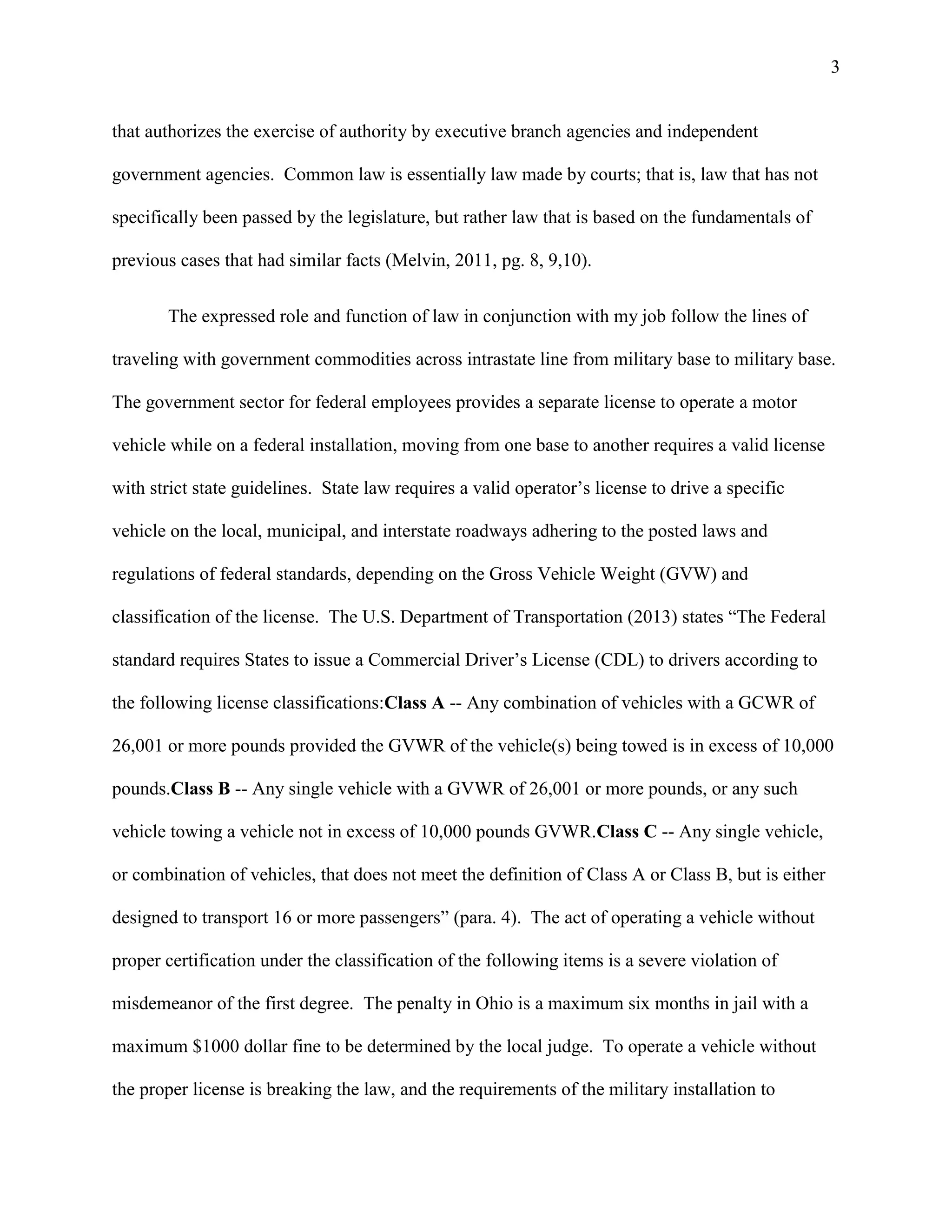 3

that authorizes the exercise of authority by executive branch agencies and independent
government agencies. Common law is essentially law made by courts; that is, law that has not
specifically been passed by the legislature, but rather law that is based on the fundamentals of
previous cases that had similar facts (Melvin, 2011, pg. 8, 9,10).
The expressed role and function of law in conjunction with my job follow the lines of
traveling with government commodities across intrastate line from military base to military base.
The government sector for federal employees provides a separate license to operate a motor
vehicle while on a federal installation, moving from one base to another requires a valid license
with strict state guidelines. State law requires a valid operator’s license to drive a specific
vehicle on the local, municipal, and interstate roadways adhering to the posted laws and
regulations of federal standards, depending on the Gross Vehicle Weight (GVW) and
classification of the license. The U.S. Department of Transportation (2013) states “The Federal
standard requires States to issue a Commercial Driver’s License (CDL) to drivers according to
the following license classifications:Class A -- Any combination of vehicles with a GCWR of
26,001 or more pounds provided the GVWR of the vehicle(s) being towed is in excess of 10,000
pounds.Class B -- Any single vehicle with a GVWR of 26,001 or more pounds, or any such
vehicle towing a vehicle not in excess of 10,000 pounds GVWR.Class C -- Any single vehicle,
or combination of vehicles, that does not meet the definition of Class A or Class B, but is either
designed to transport 16 or more passengers” (para. 4). The act of operating a vehicle without
proper certification under the classification of the following items is a severe violation of
misdemeanor of the first degree. The penalty in Ohio is a maximum six months in jail with a
maximum $1000 dollar fine to be determined by the local judge. To operate a vehicle without
the proper license is breaking the law, and the requirements of the military installation to

 