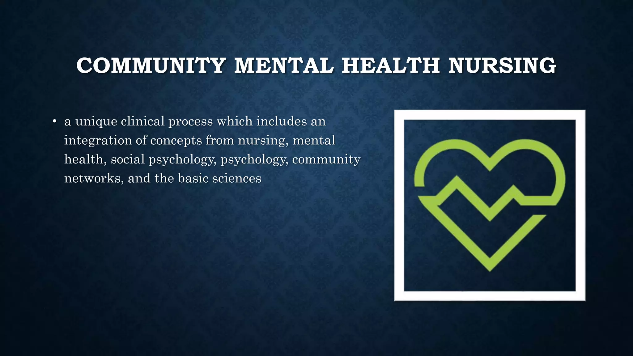 COMMUNITY MENTAL HEALTH NURSING
• a unique clinical process which includes an
integration of concepts from nursing, mental
health, social psychology, psychology, community
networks, and the basic sciences
 