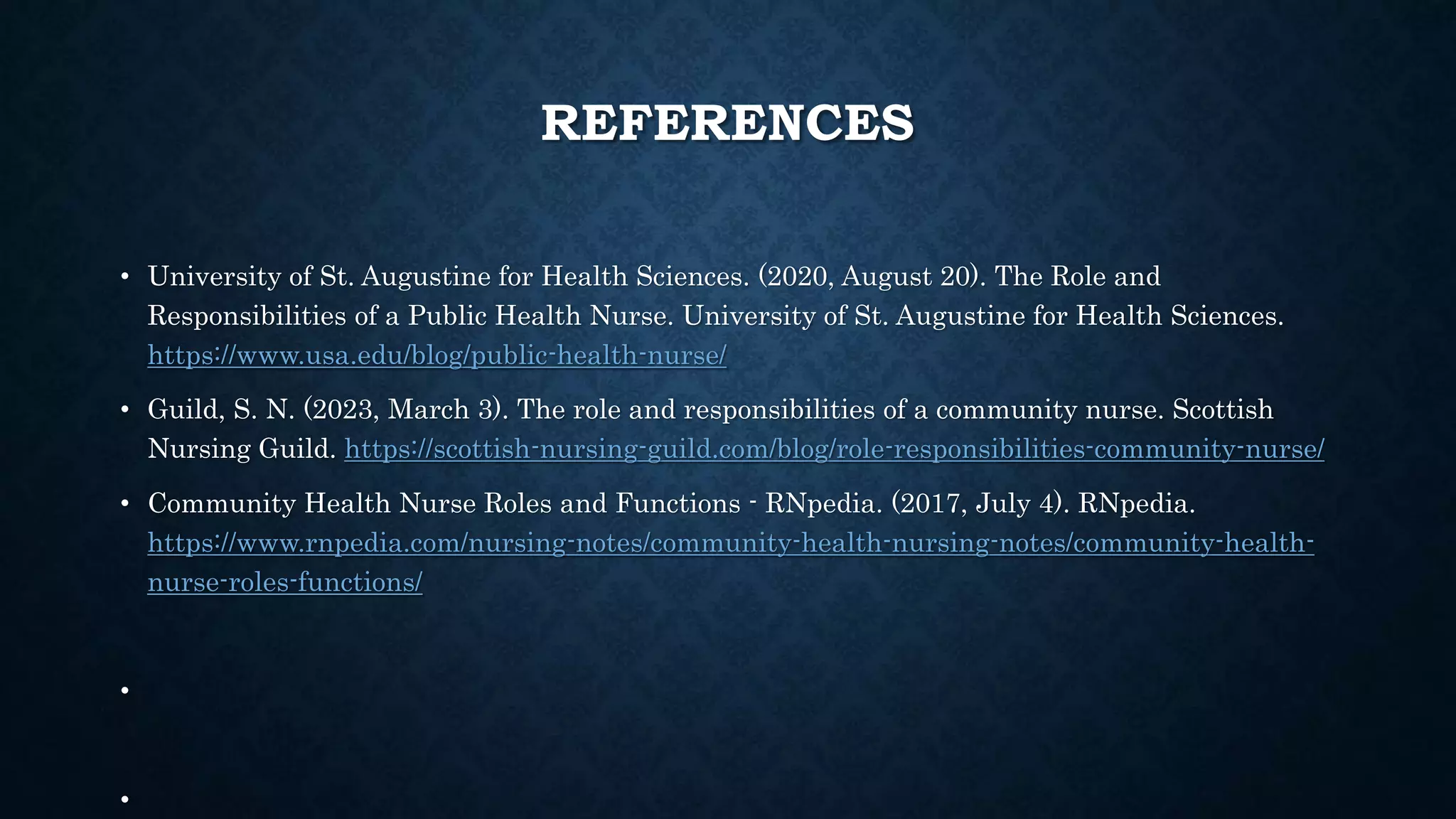 REFERENCES
• University of St. Augustine for Health Sciences. (2020, August 20). The Role and
Responsibilities of a Public Health Nurse. University of St. Augustine for Health Sciences.
https://www.usa.edu/blog/public-health-nurse/
• Guild, S. N. (2023, March 3). The role and responsibilities of a community nurse. Scottish
Nursing Guild. https://scottish-nursing-guild.com/blog/role-responsibilities-community-nurse/
• Community Health Nurse Roles and Functions - RNpedia. (2017, July 4). RNpedia.
https://www.rnpedia.com/nursing-notes/community-health-nursing-notes/community-health-
nurse-roles-functions/
•
•
 