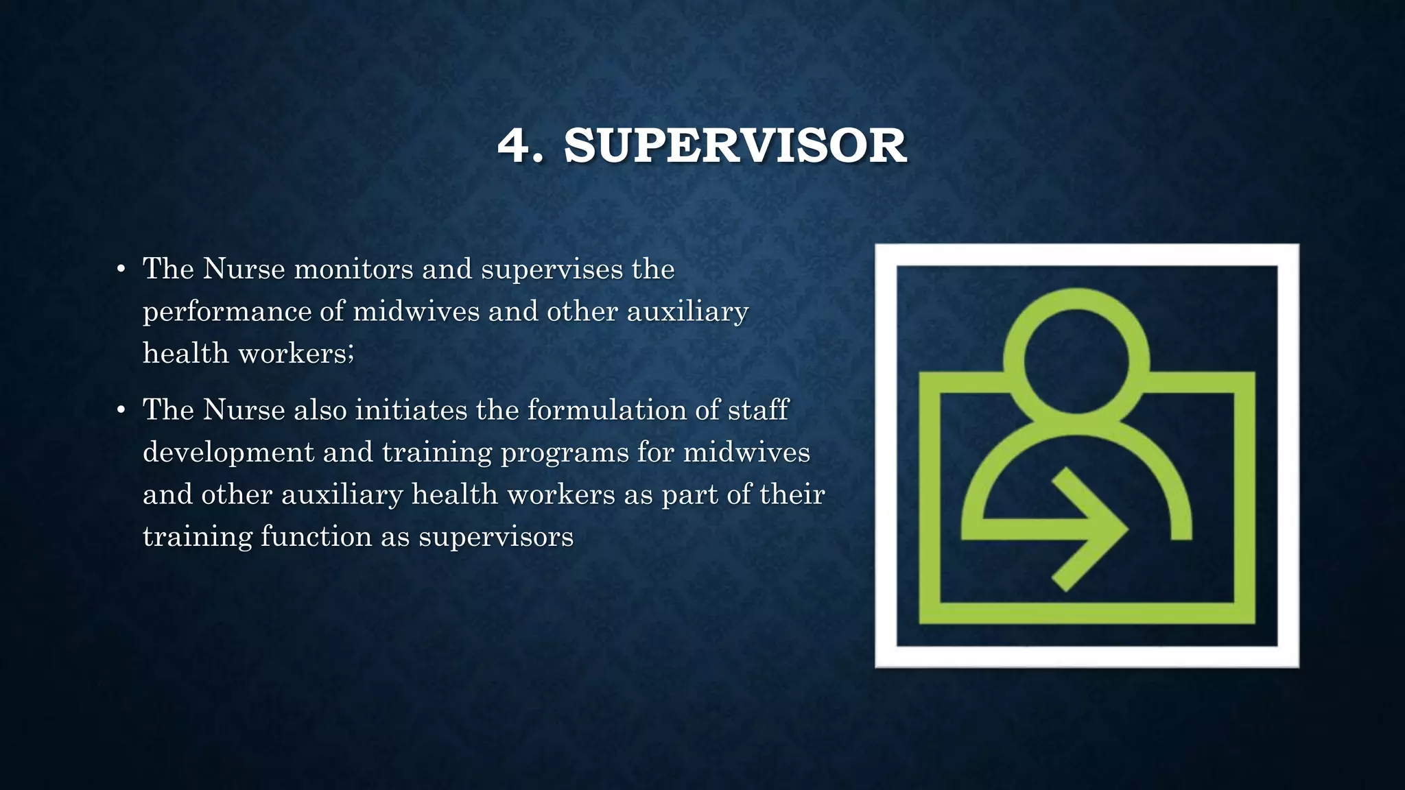 4. SUPERVISOR
• The Nurse monitors and supervises the
performance of midwives and other auxiliary
health workers;
• The Nurse also initiates the formulation of staff
development and training programs for midwives
and other auxiliary health workers as part of their
training function as supervisors
 