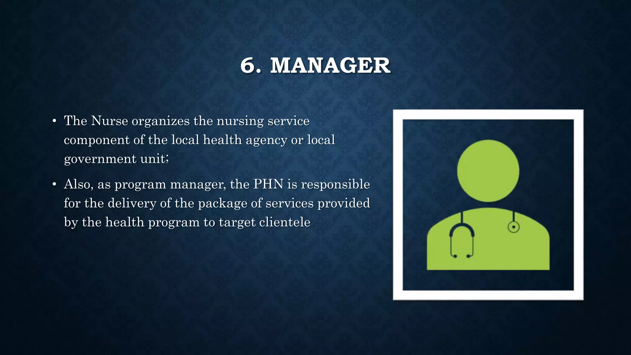 6. MANAGER
• The Nurse organizes the nursing service
component of the local health agency or local
government unit;
• Also, as program manager, the PHN is responsible
for the delivery of the package of services provided
by the health program to target clientele
 