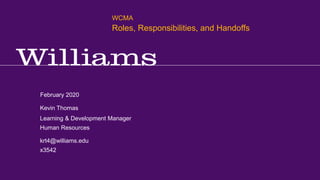 WCMA Training – Meetings, Business Processes, and Project Management
Kevin R.Thomas, Manager, Learning & Development · Office of Human Resources · kevin.r.thomas@williams.edu · 413-597-3542
February 2020
krt4@williams.edu
x3542
Learning & Development Manager
Human Resources
Kevin Thomas
WCMA
Roles, Responsibilities, and Handoffs
 