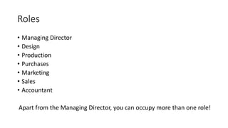 Roles
• Managing Director
• Design
• Production
• Purchases
• Marketing
• Sales
• Accountant
Apart from the Managing Director, you can occupy more than one role!