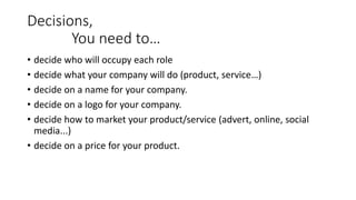 Decisions,
You need to…
• decide who will occupy each role
• decide what your company will do (product, service…)
• decide on a name for your company.
• decide on a logo for your company.
• decide how to market your product/service (advert, online, social
media...)
• decide on a price for your product.