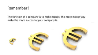 Remember!
The function of a company is to make money. The more money you
make the more successful your company is.