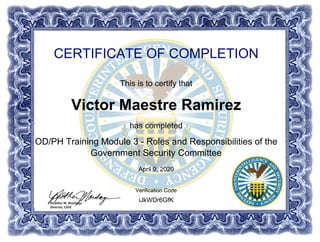 CERTIFICATE OF COMPLETION
This is to certify that
Victor Maestre Ramirez
has completed
OD/PH Training Module 3 - Roles and Responsibilities of the
Government Security Committee
April 9, 2020
iJkWDr6GfK
Verification Code
Powered by TCPDF (www.tcpdf.org)
 