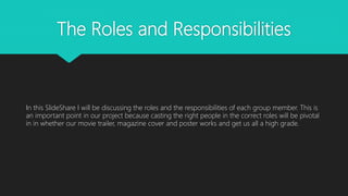 The Roles and Responsibilities
In this SlideShare I will be discussing the roles and the responsibilities of each group member. This is
an important point in our project because casting the right people in the correct roles will be pivotal
in in whether our movie trailer, magazine cover and poster works and get us all a high grade.
 