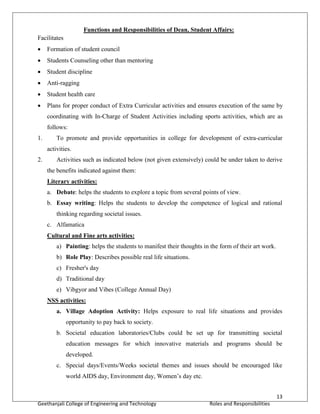 13
Geethanjali College of Engineering and Technology Roles and Responsibilities
Functions and Responsibilities of Dean, Student Affairs:
Facilitates
 Formation of student council
 Students Counseling other than mentoring
 Student discipline
 Anti-ragging
 Student health care
 Plans for proper conduct of Extra Curricular activities and ensures execution of the same by
coordinating with In-Charge of Student Activities including sports activities, which are as
follows:
1. To promote and provide opportunities in college for development of extra-curricular
activities.
2. Activities such as indicated below (not given extensively) could be under taken to derive
the benefits indicated against them:
Literary activities:
a. Debate: helps the students to explore a topic from several points of view.
b. Essay writing: Helps the students to develop the competence of logical and rational
thinking regarding societal issues.
c. Alfamatica
Cultural and Fine arts activities:
a) Painting: helps the students to manifest their thoughts in the form of their art work.
b) Role Play: Describes possible real life situations.
c) Fresher's day
d) Traditional day
e) Vibgyor and Vibes (College Annual Day)
NSS activities:
a. Village Adoption Activity: Helps exposure to real life situations and provides
opportunity to pay back to society.
b. Societal education laboratories/Clubs could be set up for transmitting societal
education messages for which innovative materials and programs should be
developed.
c. Special days/Events/Weeks societal themes and issues should be encouraged like
world AIDS day, Environment day, Women’s day etc.
 