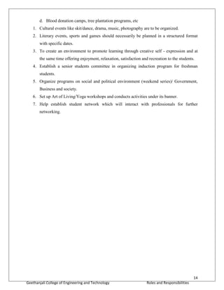 14
Geethanjali College of Engineering and Technology Roles and Responsibilities
d. Blood donation camps, tree plantation programs, etc
1. Cultural events like skit/dance, drama, music, photography are to be organized.
2. Literary events, sports and games should necessarily be planned in a structured format
with specific dates.
3. To create an environment to promote learning through creative self - expression and at
the same time offering enjoyment, relaxation, satisfaction and recreation to the students.
4. Establish a senior students committee in organizing induction program for freshman
students.
5. Organize programs on social and political environment (weekend series)/ Government,
Business and society.
6. Set up Art of Living/Yoga workshops and conducts activities under its banner.
7. Help establish student network which will interact with professionals for further
networking.
 