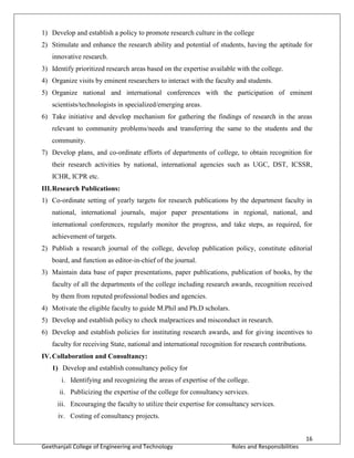 16
Geethanjali College of Engineering and Technology Roles and Responsibilities
1) Develop and establish a policy to promote research culture in the college
2) Stimulate and enhance the research ability and potential of students, having the aptitude for
innovative research.
3) Identify prioritized research areas based on the expertise available with the college.
4) Organize visits by eminent researchers to interact with the faculty and students.
5) Organize national and international conferences with the participation of eminent
scientists/technologists in specialized/emerging areas.
6) Take initiative and develop mechanism for gathering the findings of research in the areas
relevant to community problems/needs and transferring the same to the students and the
community.
7) Develop plans, and co-ordinate efforts of departments of college, to obtain recognition for
their research activities by national, international agencies such as UGC, DST, ICSSR,
ICHR, ICPR etc.
III.Research Publications:
1) Co-ordinate setting of yearly targets for research publications by the department faculty in
national, international journals, major paper presentations in regional, national, and
international conferences, regularly monitor the progress, and take steps, as required, for
achievement of targets.
2) Publish a research journal of the college, develop publication policy, constitute editorial
board, and function as editor-in-chief of the journal.
3) Maintain data base of paper presentations, paper publications, publication of books, by the
faculty of all the departments of the college including research awards, recognition received
by them from reputed professional bodies and agencies.
4) Motivate the eligible faculty to guide M.Phil and Ph.D scholars.
5) Develop and establish policy to check malpractices and misconduct in research.
6) Develop and establish policies for instituting research awards, and for giving incentives to
faculty for receiving State, national and international recognition for research contributions.
IV.Collaboration and Consultancy:
1) Develop and establish consultancy policy for
i. Identifying and recognizing the areas of expertise of the college.
ii. Publicizing the expertise of the college for consultancy services.
iii. Encouraging the faculty to utilize their expertise for consultancy services.
iv. Costing of consultancy projects.
 