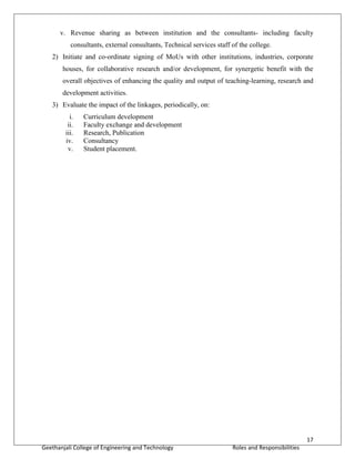 17
Geethanjali College of Engineering and Technology Roles and Responsibilities
v. Revenue sharing as between institution and the consultants- including faculty
consultants, external consultants, Technical services staff of the college.
2) Initiate and co-ordinate signing of MoUs with other institutions, industries, corporate
houses, for collaborative research and/or development, for synergetic benefit with the
overall objectives of enhancing the quality and output of teaching-learning, research and
development activities.
3) Evaluate the impact of the linkages, periodically, on:
i. Curriculum development
ii. Faculty exchange and development
iii. Research, Publication
iv. Consultancy
v. Student placement.
 