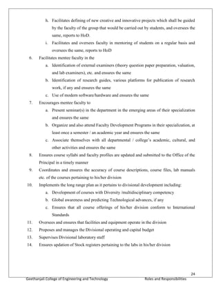 24
Geethanjali College of Engineering and Technology Roles and Responsibilities
h. Facilitates defining of new creative and innovative projects which shall be guided
by the faculty of the group that would be carried out by students, and oversees the
same, reports to HoD.
i. Facilitates and oversees faculty in mentoring of students on a regular basis and
oversees the same, reports to HoD
6. Facilitates mentee faculty in the
a. Identification of external examiners (theory question paper preparation, valuation,
and lab examiners), etc. and ensures the same
b. Identification of research guides, various platforms for publication of research
work, if any and ensures the same
c. Use of modern software/hardware and ensures the same
7. Encourages mentee faculty to
a. Present seminar(s) in the department in the emerging areas of their specialization
and ensures the same
b. Organize and also attend Faculty Development Programs in their specialization, at
least once a semester / an academic year and ensures the same
c. Associate themselves with all departmental / college’s academic, cultural, and
other activities and ensures the same
8. Ensures course syllabi and faculty profiles are updated and submitted to the Office of the
Principal in a timely manner
9. Coordinates and ensures the accuracy of course descriptions, course files, lab manuals
etc. of the courses pertaining to his/her division
10. Implements the long range plan as it pertains to divisional development including:
a. Development of courses with Diversity /multidisciplinary competency
b. Global awareness and predicting Technological advances, if any
c. Ensures that all course offerings of his/her division conform to International
Standards
11. Oversees and ensures that facilities and equipment operate in the division
12. Proposes and manages the Divisional operating and capital budget
13. Supervises Divisional laboratory staff
14. Ensures updation of Stock registers pertaining to the labs in his/her division
 