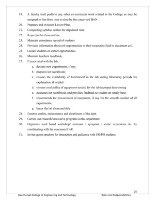 26
Geethanjali College of Engineering and Technology Roles and Responsibilities
19. A faculty shall perform any other co-curricular work related to the College as may be
assigned to him from time to time by the concerned HoD.
20. Prepares and executes Lesson Plan.
21. Completing syllabus within the stipulated time.
22. Report to the class on time.
23. Maintain attendance record of students
24. Provides information about job opportunities in their respective field to placement cell.
25. Guides students on career opportunities.
26. Maintain teachers handbook.
27. If associated with the lab,
a. designs new experiments, if any,
b. prepares lab workbooks
c. ensures the availability of him/herself in the lab during laboratory periods for
explanation, if needed
d. ensures availability of equipment needed for the lab in proper functioning
e. evaluates lab workbooks and provides feedback to student on timely basis
f. recommends for procurement of equipment, if any for the smooth conduct of all
experiments,
g. keeps the lab clean and tidy
28. Ensures quality, maintenance and cleanliness of the dept.
29. Carries out research/innovative programs in the department.
30. Organizes need based workshop/ seminars / symposia / visits/ excursions etc. by
coordinating with the concerned HoD
31. Invites guest speakers for interaction and guidance with UG/PG students.
 