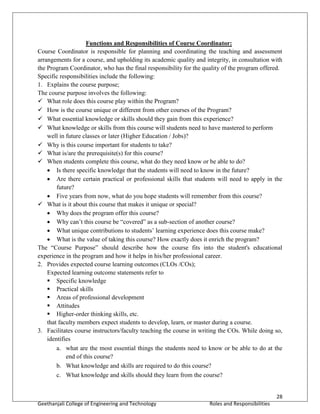 28
Geethanjali College of Engineering and Technology Roles and Responsibilities
Functions and Responsibilities of Course Coordinator:
Course Coordinator is responsible for planning and coordinating the teaching and assessment
arrangements for a course, and upholding its academic quality and integrity, in consultation with
the Program Coordinator, who has the final responsibility for the quality of the program offered.
Specific responsibilities include the following:
1. Explains the course purpose;
The course purpose involves the following:
 What role does this course play within the Program?
 How is the course unique or different from other courses of the Program?
 What essential knowledge or skills should they gain from this experience?
 What knowledge or skills from this course will students need to have mastered to perform
well in future classes or later (Higher Education / Jobs)?
 Why is this course important for students to take?
 What is/are the prerequisite(s) for this course?
 When students complete this course, what do they need know or be able to do?
 Is there specific knowledge that the students will need to know in the future?
 Are there certain practical or professional skills that students will need to apply in the
future?
 Five years from now, what do you hope students will remember from this course?
 What is it about this course that makes it unique or special?
 Why does the program offer this course?
 Why can’t this course be “covered” as a sub-section of another course?
 What unique contributions to students’ learning experience does this course make?
 What is the value of taking this course? How exactly does it enrich the program?
The “Course Purpose” should describe how the course fits into the student's educational
experience in the program and how it helps in his/her professional career.
2. Provides expected course learning outcomes (CLOs /COs);
Expected learning outcome statements refer to
 Specific knowledge
 Practical skills
 Areas of professional development
 Attitudes
 Higher-order thinking skills, etc.
that faculty members expect students to develop, learn, or master during a course.
3. Facilitates course instructors/faculty teaching the course in writing the COs. While doing so,
identifies
a. what are the most essential things the students need to know or be able to do at the
end of this course?
b. What knowledge and skills are required to do this course?
c. What knowledge and skills should they learn from the course?
 