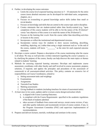 29
Geethanjali College of Engineering and Technology Roles and Responsibilities
4. Further, in developing the course outcomes
a. Limits the course-level expected learning outcomes to 5 – 10 statements for the entire
course (more detailed outcomes can be developed for individual units, assignments,
chapters, etc.).
b. Focuses on overarching or general knowledge and/or skills (rather than small or
trivial details).
c. Focuses on knowledge and skills that are central to the course topic and/or discipline.
d. Creates statements that are student-centred rather than faculty-centred (e.g. "upon
completion of this course students will be able to list the names of the 20 districts"
versus "one objective of this course is to teach the names of the 20 districts").
e. Focuses on the learning that results from the course rather than describing activities
or lessons in the course.
f. Incorporates or reflect the institutional and departmental missions.
g. Incorporates various ways for students to show success (outlining, describing,
modelling, depicting, etc.) rather than using a single statement such as “at the end of
the course, students will know "________" as the stem for each expected outcome
statement.
5. Develops a course content: Prepares a description of the course mentioning what the course
is all about. We may as well provide a written statement regarding the course’s purpose; i.e.
by clarifying the purpose of the course, faculty can help discover the main topics or themes
related to students’ learning.
6. Methods for assessing expected learning outcomes: Develops and implements course
assessment, coordinates with other faculty and staff involved in course assessment, prepares
solutions, if required, and applies the principles and procedures of the assessment of
coursework to all assessment-related activities. This policy contains an extensive list of
responsibilities on Course Coordinators, related to:
a. Setting assessment tasks and weightage
b. Examinations
c. Assignments
d. Tutorials/Case Studies
e. Marking assessments
f. Giving feedback to students (including timelines for return of assessment tasks).
7. At least once in two years, updates and/or oversees course design/curriculum which:
a. is aligned with Course Learning Outcomes.
b. is compliant with the Course Requirements specified in the academic regulations
of the batch of students admitted.
c. takes account of feedback from course-end surveys, recent course reviews, if any,
and other quality indicators and recommends revision of course content, if any, to
the Program Assessment Committee (PAC) and supervises implementation of
recommendations.
8. Prepares and delivers lectures, tutorials, workshops and seminars in the course.
 