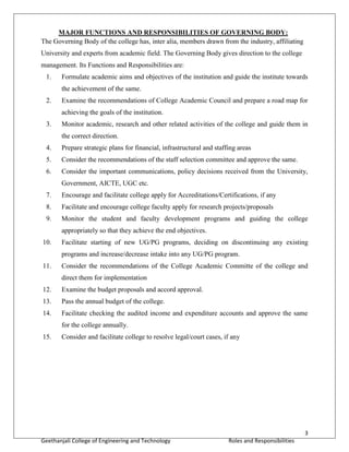 3
Geethanjali College of Engineering and Technology Roles and Responsibilities
MAJOR FUNCTIONS AND RESPONSIBILITIES OF GOVERNING BODY:
The Governing Body of the college has, inter alia, members drawn from the industry, affiliating
University and experts from academic field. The Governing Body gives direction to the college
management. Its Functions and Responsibilities are:
1. Formulate academic aims and objectives of the institution and guide the institute towards
the achievement of the same.
2. Examine the recommendations of College Academic Council and prepare a road map for
achieving the goals of the institution.
3. Monitor academic, research and other related activities of the college and guide them in
the correct direction.
4. Prepare strategic plans for financial, infrastructural and staffing areas
5. Consider the recommendations of the staff selection committee and approve the same.
6. Consider the important communications, policy decisions received from the University,
Government, AICTE, UGC etc.
7. Encourage and facilitate college apply for Accreditations/Certifications, if any
8. Facilitate and encourage college faculty apply for research projects/proposals
9. Monitor the student and faculty development programs and guiding the college
appropriately so that they achieve the end objectives.
10. Facilitate starting of new UG/PG programs, deciding on discontinuing any existing
programs and increase/decrease intake into any UG/PG program.
11. Consider the recommendations of the College Academic Committe of the college and
direct them for implementation
12. Examine the budget proposals and accord approval.
13. Pass the annual budget of the college.
14. Facilitate checking the audited income and expenditure accounts and approve the same
for the college annually.
15. Consider and facilitate college to resolve legal/court cases, if any
 