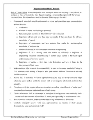 34
Geethanjali College of Engineering and Technology Roles and Responsibilities
Responsibilities of Class Adviser:
Role of Class Adviser. Instructors (senior most among the instructors teaching a class) should be
assigned as class advisors to the class they are teaching a course and assigned with the various
responsibilities. The class advisor shall perform the following specific tasks:
1. Discusses all potentially significant issues given below and establishes good communication
with the students.
a. Attendance
b. Number of credits required to get promoted
c. Semester system and how its different from Year wise system
d. Importance of labs and how they may lose marks if they are absent for lab/non-
submission of records
e. Importance of assignments and how students lose marks for non/incomplete
submission of assignments
f. Continuous reading as it is continuous evaluation in engineering
g. Importance of NOT missing even one lecture as continuity is important in
engineering education (understanding of current day's lecture is dependent upon
understanding of previous lecture)
h. Importance of getting a first class with distinction and how it helps in the
development of their career
2. Makes students fully aware of their responsibility to meet performance standards (Putting in
75% attendance and passing of subjects with good marks) and that failure to do so may
result in detention.
3. Assists HoD to nominate two class representatives (One Boy and Girl) who have bright
scholastic record and an ability to interact with a vast majority of students in their class
amicably.
4. Coordinates with the student class representatives regarding establishment of study (peer)
groups and nominate one student as leader of each group.
5. Ensures all students shall be encouraged to participate in study groups on a continuing basis.
Class advisers shall monitor inclusiveness to insure participation by all students in the class.
6. Acts as mentor, counsellor, and role model in resolving student related difficulties.
7. Conducts fortnightly reviews with class representatives and leaders of study groups,
documents the same and submits to HoD
 