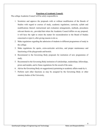 4
Geethanjali College of Engineering and Technology Roles and Responsibilities
Functions of Academic Council:
The college Academic Council will be solely responsible to
1. Scrutinize and approve the proposals with or without modification of the Boards of
Studies with regard to courses of study, academic regulations, curricula, syllabi and
modifications thereof, instructional and evaluation arrangements, methods, procedures
relevant thereto etc., provided that where the Academic Council differs on any proposal,
it will have the right to return the matter for reconsideration to the Board of Studies
concerned or reject it, after giving reasons to do so.
2. Make regulations regarding the admission of students to different programmes of study in
the college.
3. Make regulations for sports, extra-curricular activities, and proper maintenance and
functioning of the playgrounds and hostels.
4. Recommend to the Governing Body proposals for institution of new programmes of
study.
5. Recommend to the Governing Body institution of scholarships, studentships, fellowships,
prizes and medals, and to frame regulations for the award of the same.
6. Advise the Governing Body on suggestions(s) pertaining to academic affairs made by it.
7. Perform such other functions as may be assigned by the Governing Body or other
statutory bodies of the University.
 