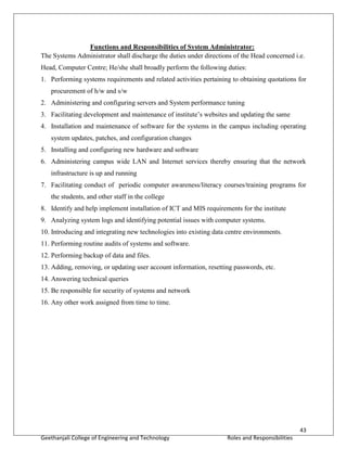 43
Geethanjali College of Engineering and Technology Roles and Responsibilities
Functions and Responsibilities of System Administrator:
The Systems Administrator shall discharge the duties under directions of the Head concerned i.e.
Head, Computer Centre; He/she shall broadly perform the following duties:
1. Performing systems requirements and related activities pertaining to obtaining quotations for
procurement of h/w and s/w
2. Administering and configuring servers and System performance tuning
3. Facilitating development and maintenance of institute’s websites and updating the same
4. Installation and maintenance of software for the systems in the campus including operating
system updates, patches, and configuration changes
5. Installing and configuring new hardware and software
6. Administering campus wide LAN and Internet services thereby ensuring that the network
infrastructure is up and running
7. Facilitating conduct of periodic computer awareness/literacy courses/training programs for
the students, and other staff in the college
8. Identify and help implement installation of ICT and MIS requirements for the institute
9. Analyzing system logs and identifying potential issues with computer systems.
10. Introducing and integrating new technologies into existing data centre environments.
11. Performing routine audits of systems and software.
12. Performing backup of data and files.
13. Adding, removing, or updating user account information, resetting passwords, etc.
14. Answering technical queries
15. Be responsible for security of systems and network
16. Any other work assigned from time to time.
 