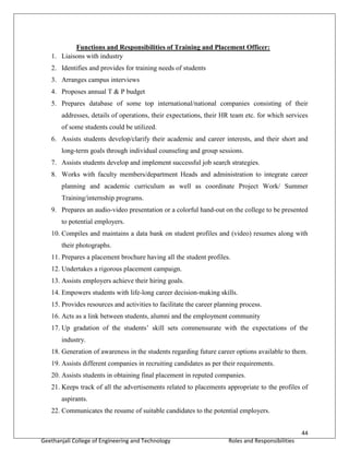 44
Geethanjali College of Engineering and Technology Roles and Responsibilities
Functions and Responsibilities of Training and Placement Officer:
1. Liaisons with industry
2. Identifies and provides for training needs of students
3. Arranges campus interviews
4. Proposes annual T & P budget
5. Prepares database of some top international/national companies consisting of their
addresses, details of operations, their expectations, their HR team etc. for which services
of some students could be utilized.
6. Assists students develop/clarify their academic and career interests, and their short and
long-term goals through individual counseling and group sessions.
7. Assists students develop and implement successful job search strategies.
8. Works with faculty members/department Heads and administration to integrate career
planning and academic curriculum as well as coordinate Project Work/ Summer
Training/internship programs.
9. Prepares an audio-video presentation or a colorful hand-out on the college to be presented
to potential employers.
10. Compiles and maintains a data bank on student profiles and (video) resumes along with
their photographs.
11. Prepares a placement brochure having all the student profiles.
12. Undertakes a rigorous placement campaign.
13. Assists employers achieve their hiring goals.
14. Empowers students with life-long career decision-making skills.
15. Provides resources and activities to facilitate the career planning process.
16. Acts as a link between students, alumni and the employment community
17. Up gradation of the students’ skill sets commensurate with the expectations of the
industry.
18. Generation of awareness in the students regarding future career options available to them.
19. Assists different companies in recruiting candidates as per their requirements.
20. Assists students in obtaining final placement in reputed companies.
21. Keeps track of all the advertisements related to placements appropriate to the profiles of
aspirants.
22. Communicates the resume of suitable candidates to the potential employers.
 