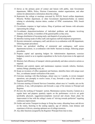 47
Geethanjali College of Engineering and Technology Roles and Responsibilities
13. Serves as the primary point of contact and liaison with public, state Government
departments, MROs, Police, Election Commission, student organizations, and other
entities for administrative information about the college.
14. Represents the college at meetings convened by JNTUH, Social welfare department,
Minority Welfare department, or other Government departments/bodies on matters
relating to scholarship, election duties, conduct of TPSC examinations, NSS, Swach
Bharat etc.
15. Co-ordinates response to legal notices, filing of petitions and liaisons with advocates
representing the college.
16. Co-ordinates disposition/resolution of individual problems and disputes involving
students, staff, faculty, or members of the general public as they arise.
17. Manages distribution of incoming mails, and dispatch of out-going mails.
18. Identifies training needs of office staff, and organizes staff development programmers.
19. Recruits ministerial, contingency staff, and drivers in co-ordination with HR department,
following proper procedures.
20. Carries out periodical shuffling of ministerial and contingency staff across
departments/sections, in co-ordination with HoDs/ Sections-in-charge, following proper
procedures.
21. Prepares capital and operating budgets for Administration department, exercises
budgetary control so as to regulate expenditure to the levels of provision in the approved
budget.
22. Monitors fuel efficiency of transport vehicles periodically and takes corrective actions as
required.
23. Monitors and controls repairs and maintenance expenses towards vehicles, furniture,
sanitary fittings, plumbing work, etc.
24. Keeps an inventory of office equipment and furniture, identifies them with unique asset
Nos., co-ordinates annual verification of the assets.
25. Convenes meetings with Bus-Incharges, atleast once in 2 months, to review transport
operations, acts promptly to resolve issues, if any, forwards a copy of the minutes to
Registrar and Principal.
26. Convenes meeting of General Services Committee, atleast once in 3 months, acts on the
problems, if any, with promptness and forwards a copy of the minutes to Principal and
Registrar.
27. Reviews the working of Transport section, Maintenance section, Security, Canteen on a
regular basis and prepares quarterly reports on the performance vis-à-vis set goals
(preferably physical), suggestions/complaints received and closed, future plans for
improvement in line with the college’s motto of “striving towards perfection” requiring
continuous improvement.
28. Guides and assists Transport-in-charge in fixing bus routes, allocating buses and drivers
on the routes, factoring in the seating capacity, age of vehicles, route distance and
experience of drivers, ensuring optimum use of college resources,
29. Any other functions assigned by the Registrar /Principal from time to time.
 
