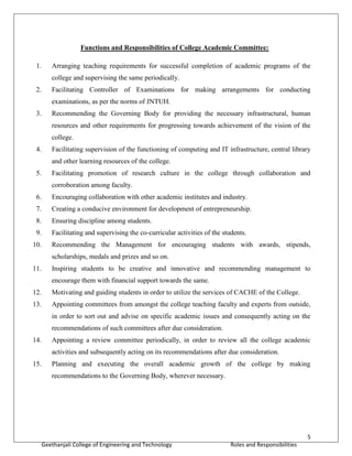 5
Geethanjali College of Engineering and Technology Roles and Responsibilities
Functions and Responsibilities of College Academic Committee:
1. Arranging teaching requirements for successful completion of academic programs of the
college and supervising the same periodically.
2. Facilitating Controller of Examinations for making arrangements for conducting
examinations, as per the norms of JNTUH.
3. Recommending the Governing Body for providing the necessary infrastructural, human
resources and other requirements for progressing towards achievement of the vision of the
college.
4. Facilitating supervision of the functioning of computing and IT infrastructure, central library
and other learning resources of the college.
5. Facilitating promotion of research culture in the college through collaboration and
corroboration among faculty.
6. Encouraging collaboration with other academic institutes and industry.
7. Creating a conducive environment for development of entrepreneurship.
8. Ensuring discipline among students.
9. Facilitating and supervising the co-curricular activities of the students.
10. Recommending the Management for encouraging students with awards, stipends,
scholarships, medals and prizes and so on.
11. Inspiring students to be creative and innovative and recommending management to
encourage them with financial support towards the same.
12. Motivating and guiding students in order to utilize the services of CACHE of the College.
13. Appointing committees from amongst the college teaching faculty and experts from outside,
in order to sort out and advise on specific academic issues and consequently acting on the
recommendations of such committees after due consideration.
14. Appointing a review committee periodically, in order to review all the college academic
activities and subsequently acting on its recommendations after due consideration.
15. Planning and executing the overall academic growth of the college by making
recommendations to the Governing Body, wherever necessary.
 