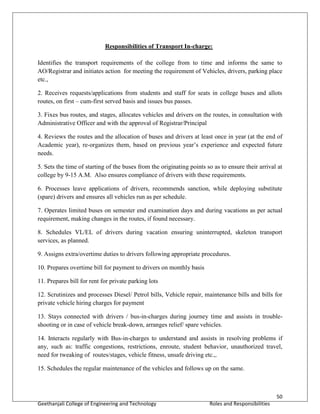 50
Geethanjali College of Engineering and Technology Roles and Responsibilities
Responsibilities of Transport In-charge:
Identifies the transport requirements of the college from to time and informs the same to
AO/Registrar and initiates action for meeting the requirement of Vehicles, drivers, parking place
etc.,
2. Receives requests/applications from students and staff for seats in college buses and allots
routes, on first – cum-first served basis and issues bus passes.
3. Fixes bus routes, and stages, allocates vehicles and drivers on the routes, in consultation with
Administrative Officer and with the approval of Registrar/Principal
4. Reviews the routes and the allocation of buses and drivers at least once in year (at the end of
Academic year), re-organizes them, based on previous year’s experience and expected future
needs.
5. Sets the time of starting of the buses from the originating points so as to ensure their arrival at
college by 9-15 A.M. Also ensures compliance of drivers with these requirements.
6. Processes leave applications of drivers, recommends sanction, while deploying substitute
(spare) drivers and ensures all vehicles run as per schedule.
7. Operates limited buses on semester end examination days and during vacations as per actual
requirement, making changes in the routes, if found necessary.
8. Schedules VL/EL of drivers during vacation ensuring uninterrupted, skeleton transport
services, as planned.
9. Assigns extra/overtime duties to drivers following appropriate procedures.
10. Prepares overtime bill for payment to drivers on monthly basis
11. Prepares bill for rent for private parking lots
12. Scrutinizes and processes Diesel/ Petrol bills, Vehicle repair, maintenance bills and bills for
private vehicle hiring charges for payment
13. Stays connected with drivers / bus-in-charges during journey time and assists in trouble-
shooting or in case of vehicle break-down, arranges relief/ spare vehicles.
14. Interacts regularly with Bus-in-charges to understand and assists in resolving problems if
any, such as: traffic congestions, restrictions, enroute, student behavior, unauthorized travel,
need for tweaking of routes/stages, vehicle fitness, unsafe driving etc.,.
15. Schedules the regular maintenance of the vehicles and follows up on the same.
 