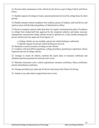 51
Geethanjali College of Engineering and Technology Roles and Responsibilities
16. Oversees daily maintenance of the vehicles by the drivers as per College Vehicle and Driver
Policy.
17. Handles requests for change of routes, special permission for travel by college buses for short
periods.
18. Handles transport related complaints from students, parents of students, staff, and drivers and
resolves issues with the help and guidance of Administrative officer.
19. Receives transport requests (other than those for regular commuting from place of residence
to college) from student/staff duly approved by the competent authority and makes necessary
arrangements, ensuring that college vehicles are put to optimum use. It may include arranging for
private vehicles from any approved Travel agency, if :
a. College vehicles are not available, and private vehicle booking is authorized.
b. Specific requests for private vehicle booking are received.
20. Maintains a current inventory of college owned vehicles.
21. Complies with local (RTA) regulations, college procedures, pertaining to registration, fitness
inspection and use of college vehicles.
22. Arranges to insure all vehicles, monitors the expiry dates of insurance certificates and
schedules premium payments for renewals well in time
23. Maintains documents such a vehicle registrations, insurance certificates, fitness certificates,
permits and pollution certificates.
24. Arranges periodical eye-check ups for drivers and ensures their fitness for driving.
25. Attends to any other duties assigned from time to time.
 