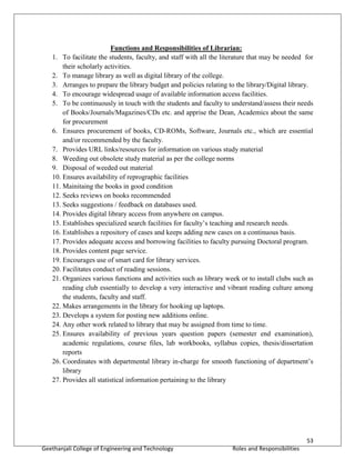 53
Geethanjali College of Engineering and Technology Roles and Responsibilities
Functions and Responsibilities of Librarian:
1. To facilitate the students, faculty, and staff with all the literature that may be needed for
their scholarly activities.
2. To manage library as well as digital library of the college.
3. Arranges to prepare the library budget and policies relating to the library/Digital library.
4. To encourage widespread usage of available information access facilities.
5. To be continuously in touch with the students and faculty to understand/assess their needs
of Books/Journals/Magazines/CDs etc. and apprise the Dean, Academics about the same
for procurement
6. Ensures procurement of books, CD-ROMs, Software, Journals etc., which are essential
and/or recommended by the faculty.
7. Provides URL links/resources for information on various study material
8. Weeding out obsolete study material as per the college norms
9. Disposal of weeded out material
10. Ensures availability of reprographic facilities
11. Mainitaing the books in good condition
12. Seeks reviews on books recommended
13. Seeks suggestions / feedback on databases used.
14. Provides digital library access from anywhere on campus.
15. Establishes specialized search facilities for faculty’s teaching and research needs.
16. Establishes a repository of cases and keeps adding new cases on a continuous basis.
17. Provides adequate access and borrowing facilities to faculty pursuing Doctoral program.
18. Provides content page service.
19. Encourages use of smart card for library services.
20. Facilitates conduct of reading sessions.
21. Organizes various functions and activities such as library week or to install clubs such as
reading club essentially to develop a very interactive and vibrant reading culture among
the students, faculty and staff.
22. Makes arrangements in the library for hooking up laptops.
23. Develops a system for posting new additions online.
24. Any other work related to library that may be assigned from time to time.
25. Ensures availability of previous years question papers (semester end examination),
academic regulations, course files, lab workbooks, syllabus copies, thesis/dissertation
reports
26. Coordinates with departmental library in-charge for smooth functioning of department’s
library
27. Provides all statistical information pertaining to the library
 
